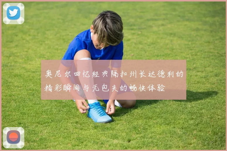 奥尼尔回忆经典隔扣州长达德利的精彩瞬间与无包夹的畅快体验